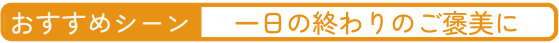 おすすめシーン 一日の終わりのご褒美に