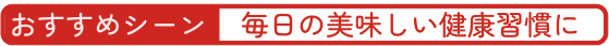 おすすめシーン 毎日の美味しい健康習慣に